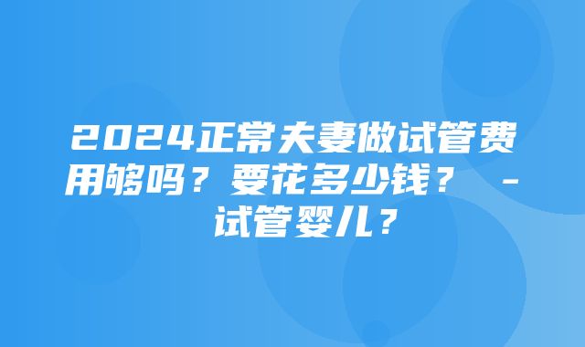 2024正常夫妻做试管费用够吗？要花多少钱？ - 试管婴儿？