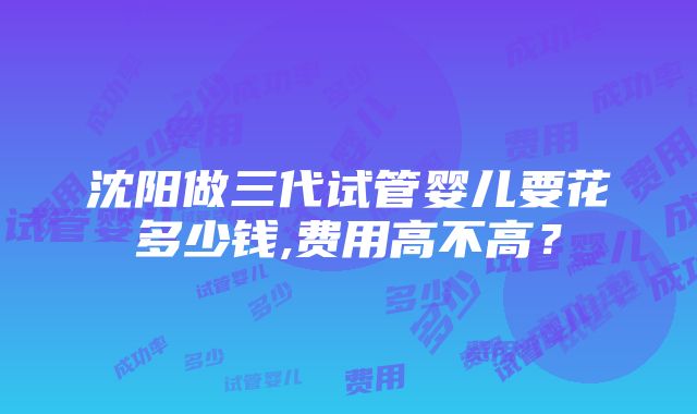 沈阳做三代试管婴儿要花多少钱,费用高不高？