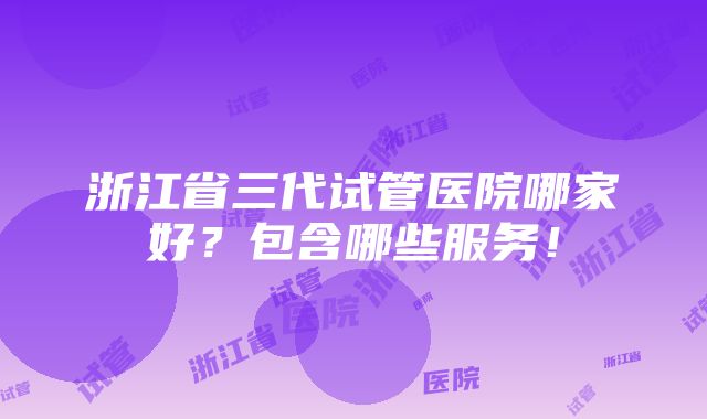 浙江省三代试管医院哪家好？包含哪些服务！