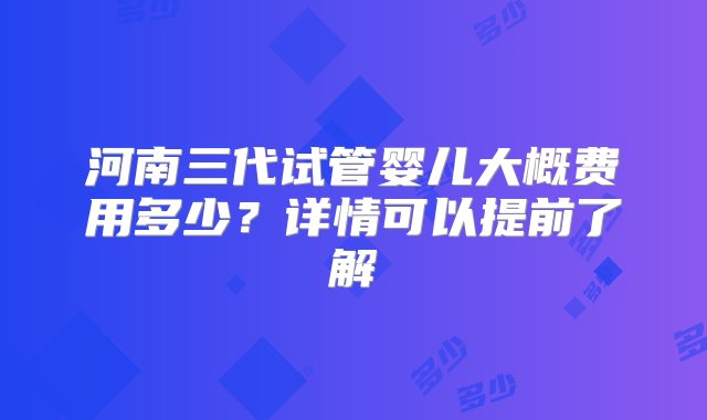 河南三代试管婴儿大概费用多少？详情可以提前了解