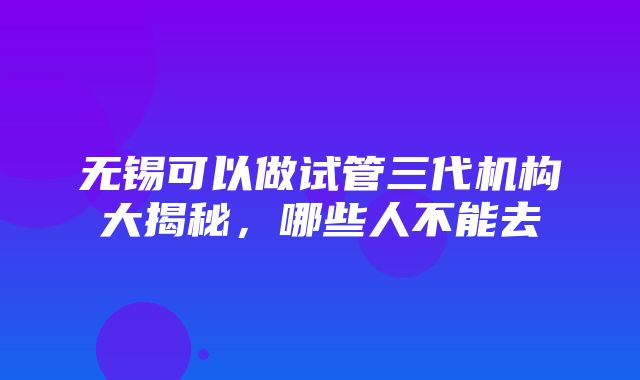 无锡可以做试管三代机构大揭秘，哪些人不能去