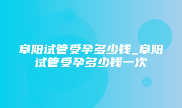 阜阳试管受孕多少钱_阜阳试管受孕多少钱一次