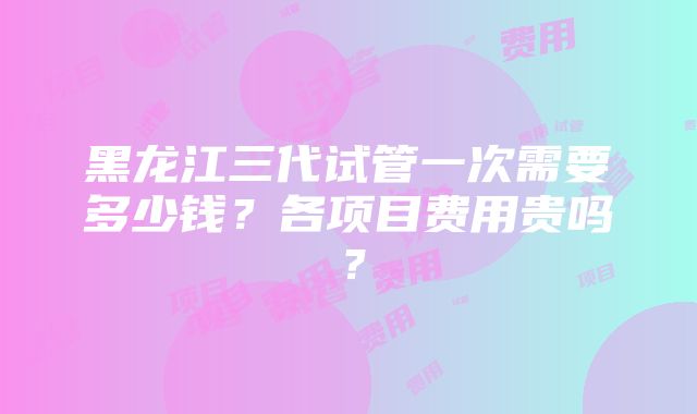 黑龙江三代试管一次需要多少钱？各项目费用贵吗？