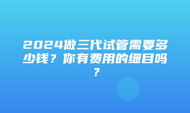 2024做三代试管需要多少钱？你有费用的细目吗？