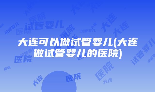 大连可以做试管婴儿(大连做试管婴儿的医院)