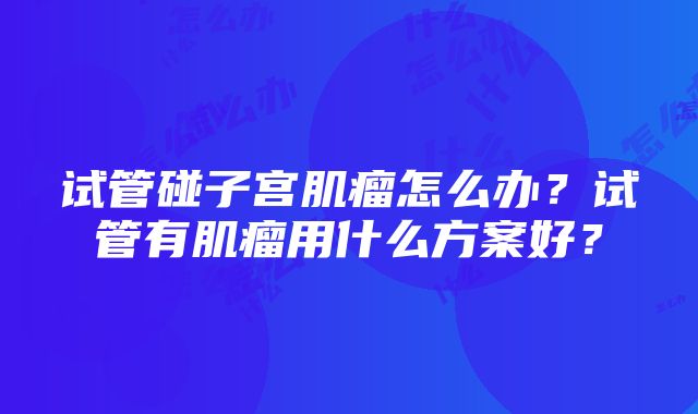 试管碰子宫肌瘤怎么办？试管有肌瘤用什么方案好？