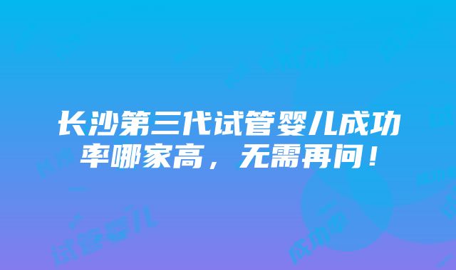 长沙第三代试管婴儿成功率哪家高，无需再问！