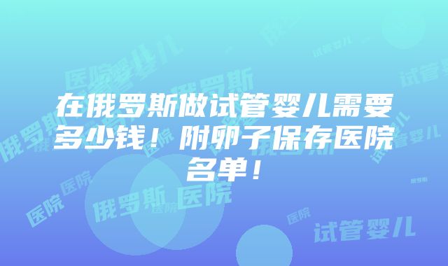 在俄罗斯做试管婴儿需要多少钱！附卵子保存医院名单！