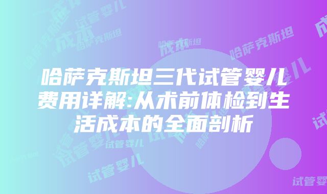 哈萨克斯坦三代试管婴儿费用详解:从术前体检到生活成本的全面剖析