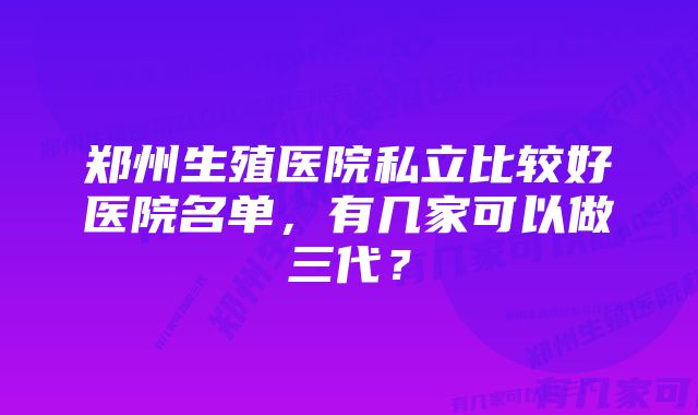 郑州生殖医院私立比较好医院名单，有几家可以做三代？