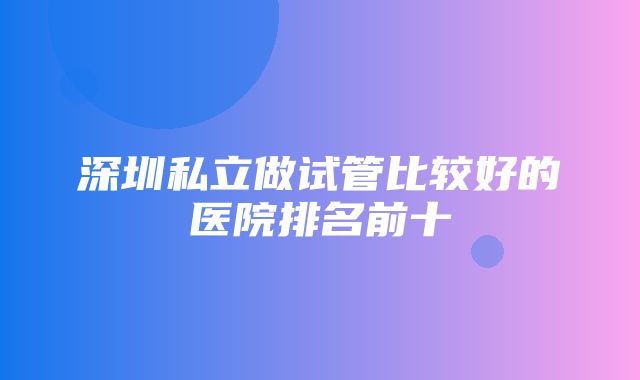 深圳私立做试管比较好的医院排名前十