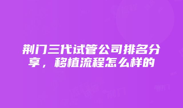 荆门三代试管公司排名分享，移植流程怎么样的