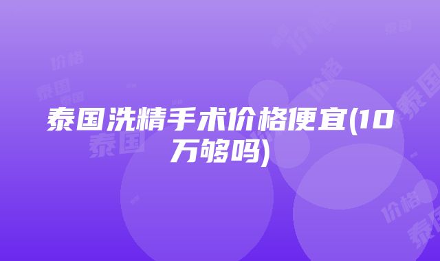 泰国洗精手术价格便宜(10万够吗)