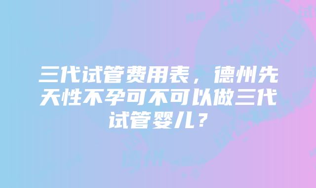 三代试管费用表，德州先天性不孕可不可以做三代试管婴儿？