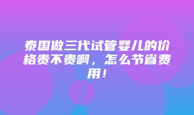 泰国做三代试管婴儿的价格贵不贵啊，怎么节省费用！