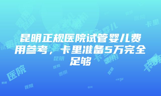 昆明正规医院试管婴儿费用参考，卡里准备5万完全足够