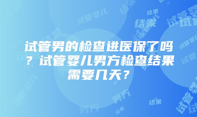 试管男的检查进医保了吗？试管婴儿男方检查结果需要几天？