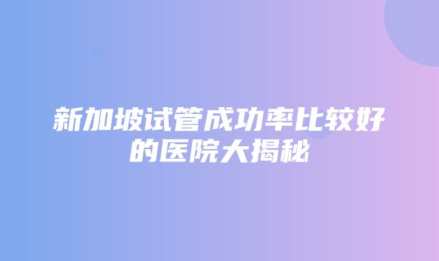 新加坡试管成功率比较好的医院大揭秘