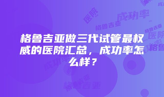 格鲁吉亚做三代试管最权威的医院汇总，成功率怎么样？