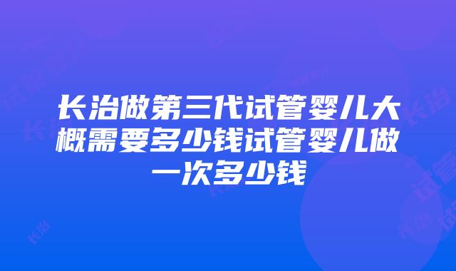 长治做第三代试管婴儿大概需要多少钱试管婴儿做一次多少钱