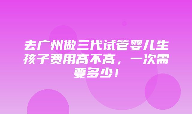 去广州做三代试管婴儿生孩子费用高不高，一次需要多少！