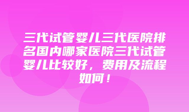 三代试管婴儿三代医院排名国内哪家医院三代试管婴儿比较好，费用及流程如何！