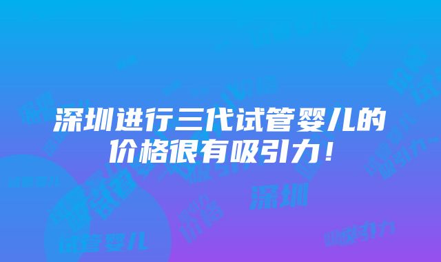 深圳进行三代试管婴儿的价格很有吸引力！