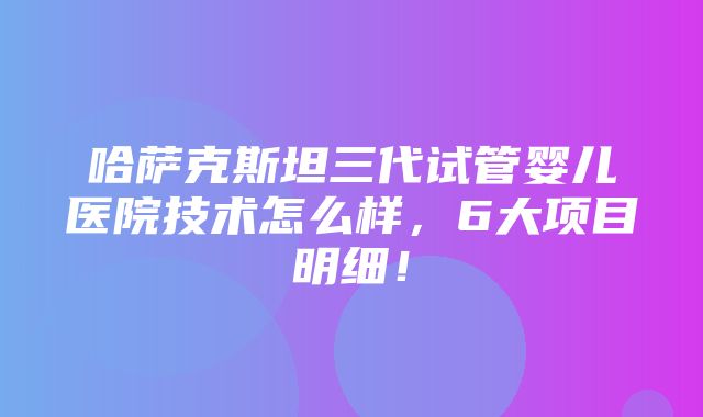 哈萨克斯坦三代试管婴儿医院技术怎么样，6大项目明细！