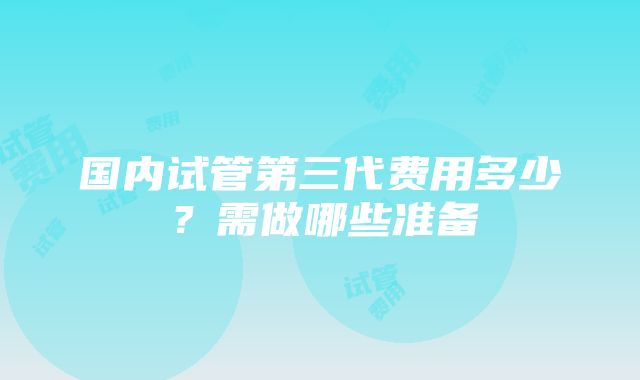 国内试管第三代费用多少？需做哪些准备