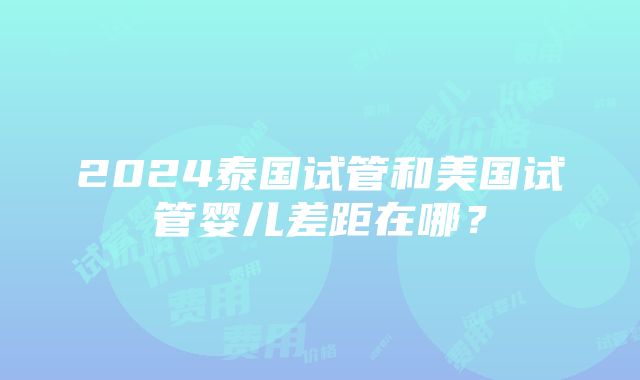 2024泰国试管和美国试管婴儿差距在哪？