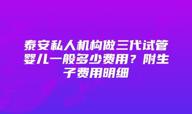 泰安私人机构做三代试管婴儿一般多少费用？附生子费用明细