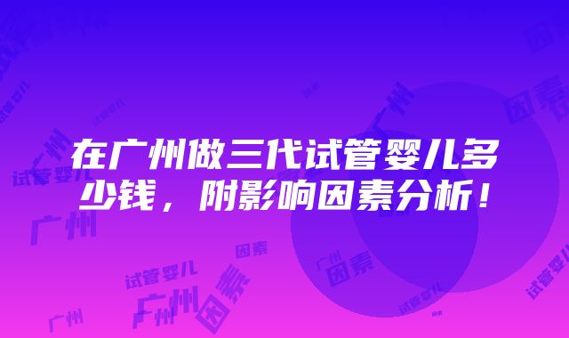 在广州做三代试管婴儿多少钱，附影响因素分析！