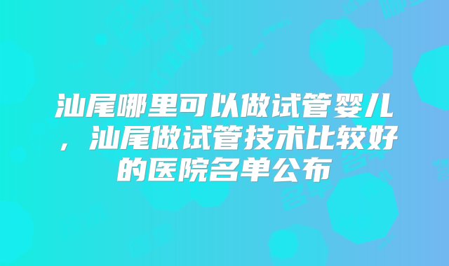 汕尾哪里可以做试管婴儿，汕尾做试管技术比较好的医院名单公布