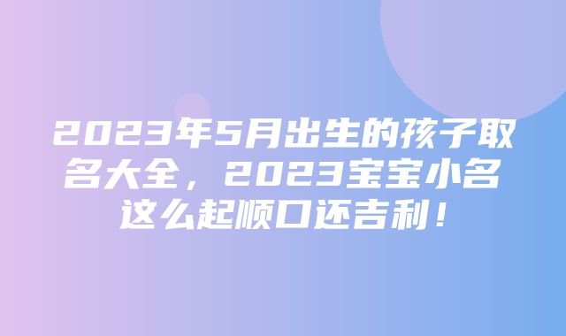 2023年5月出生的孩子取名大全，2023宝宝小名这么起顺口还吉利！