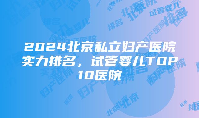 2024北京私立妇产医院实力排名，试管婴儿TOP10医院