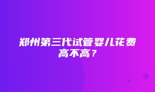 郑州第三代试管婴儿花费高不高？