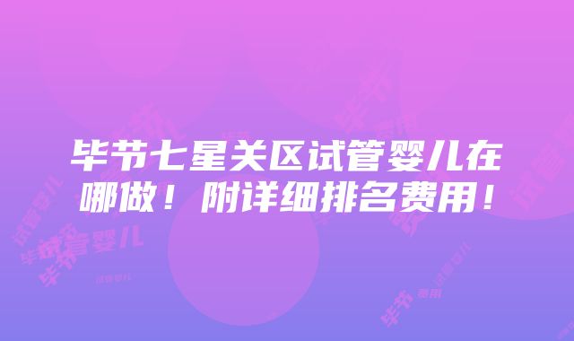 毕节七星关区试管婴儿在哪做！附详细排名费用！