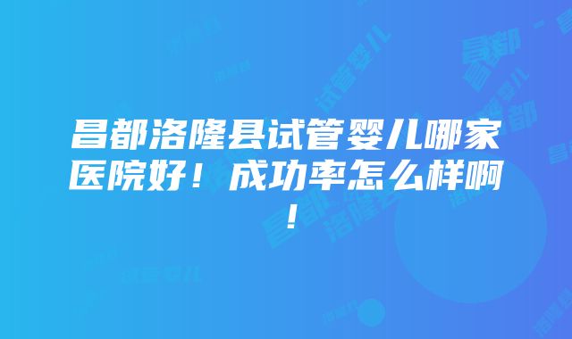 昌都洛隆县试管婴儿哪家医院好！成功率怎么样啊！