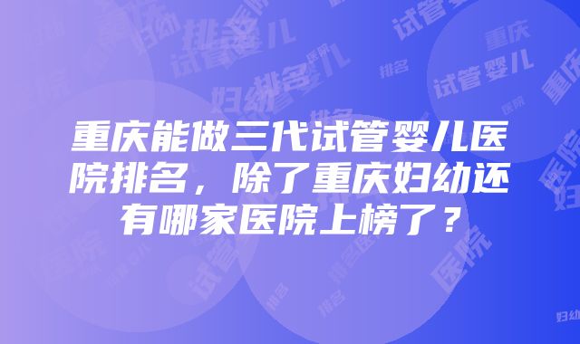 重庆能做三代试管婴儿医院排名，除了重庆妇幼还有哪家医院上榜了？