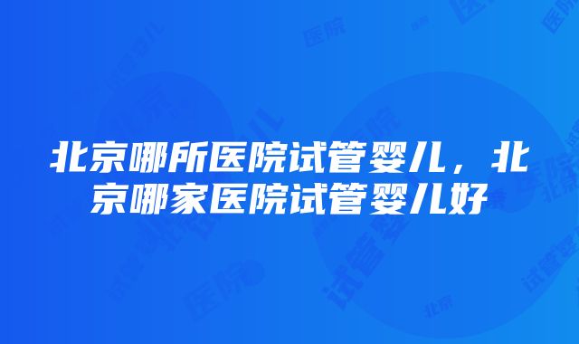 北京哪所医院试管婴儿，北京哪家医院试管婴儿好