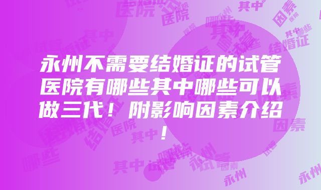 永州不需要结婚证的试管医院有哪些其中哪些可以做三代！附影响因素介绍！