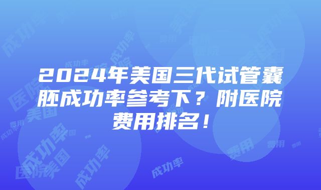 2024年美国三代试管囊胚成功率参考下？附医院费用排名！