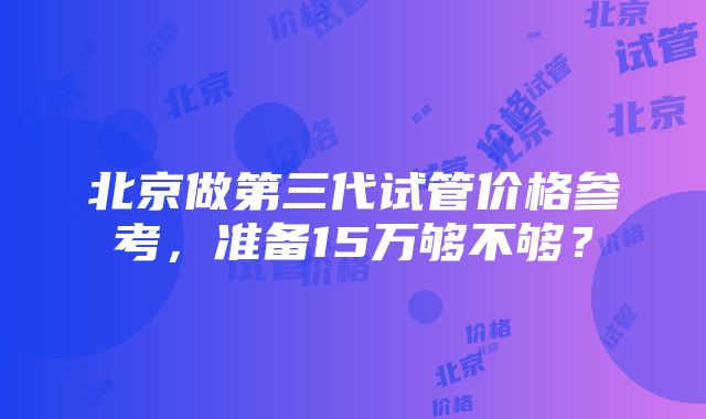 北京做第三代试管价格参考，准备15万够不够？