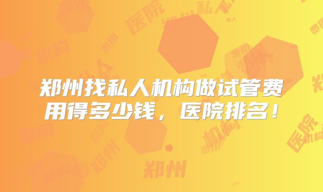 郑州找私人机构做试管费用得多少钱，医院排名！