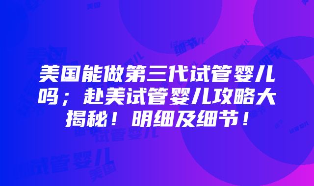 美国能做第三代试管婴儿吗；赴美试管婴儿攻略大揭秘！明细及细节！