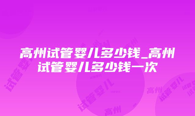 高州试管婴儿多少钱_高州试管婴儿多少钱一次