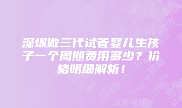 深圳做三代试管婴儿生孩子一个周期费用多少？价格明细解析！