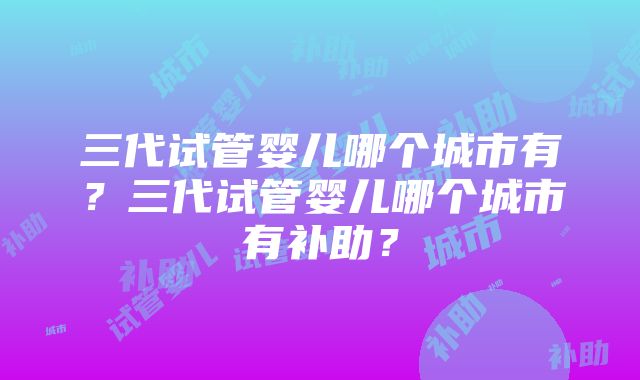 三代试管婴儿哪个城市有？三代试管婴儿哪个城市有补助？