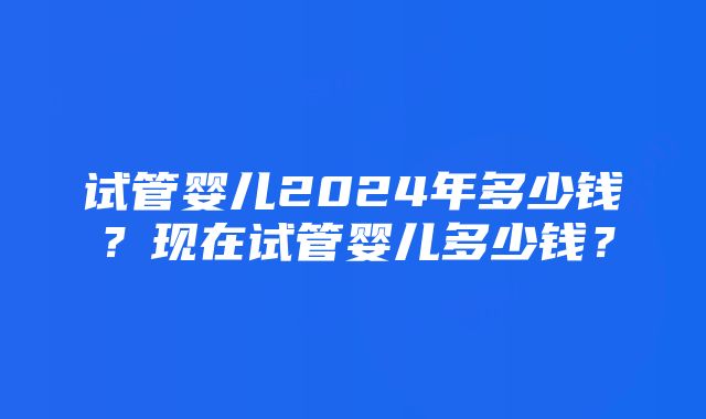 试管婴儿2024年多少钱？现在试管婴儿多少钱？