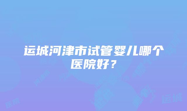 运城河津市试管婴儿哪个医院好？